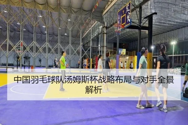 中国羽毛球队汤姆斯杯战略布局与对手全景解析